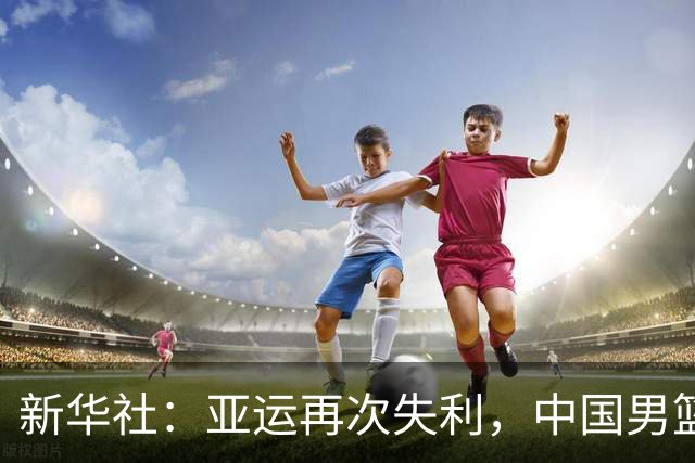 新华社：亚运再次失利，中国男篮差距何在